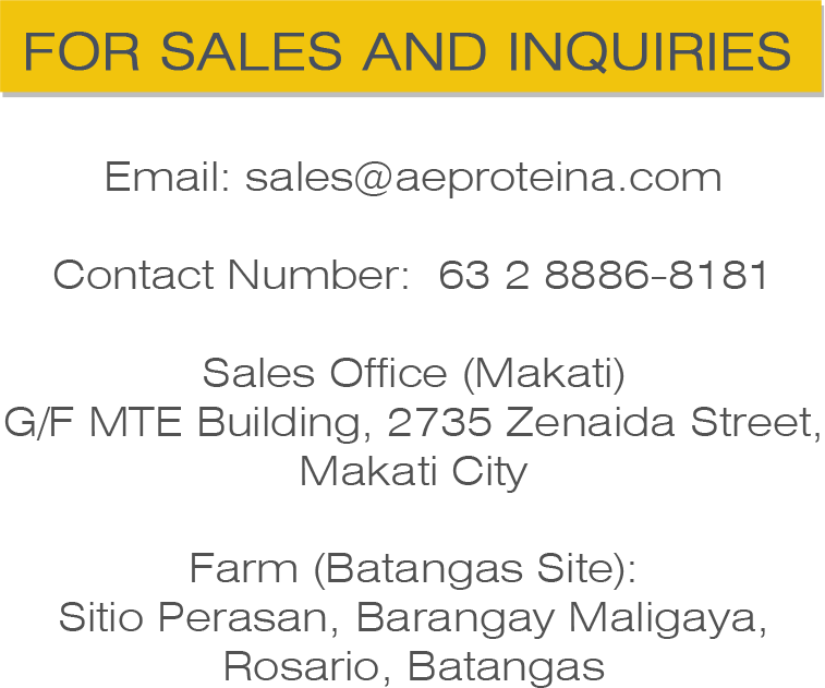 Email: sales@aeproteina.com   Contact Number: 63 2 8886-8181  Sales Office (Makati) G/F MTE Building, 2735 Zenaida Street, Makati City  Farm (Batangas Site): Sitio Perasan, Brgy. Maligaya, Rosario, Batangas